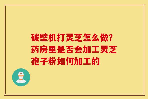 破壁机打灵芝怎么做？药房里是否会加工灵芝孢子粉如何加工的-第1张图片-灵芝之家
