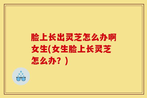 脸上长出灵芝怎么办啊女生(女生脸上长灵芝怎么办?)-第1张图片-灵芝之家 脸上长出灵芝怎么办啊女生(女生脸上长灵芝怎么办?)-第1张图片-灵芝之家