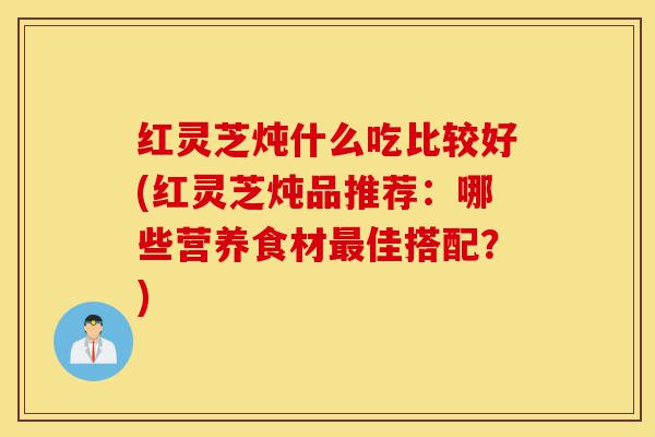 红灵芝炖什么吃比较好(红灵芝炖品推荐:哪些营养食材最佳搭配?)-第1张图片-灵芝之家 红灵芝炖什么吃比较好(红灵芝炖品推荐:哪些营养食材最佳搭配?)-第1张图片-灵芝之家