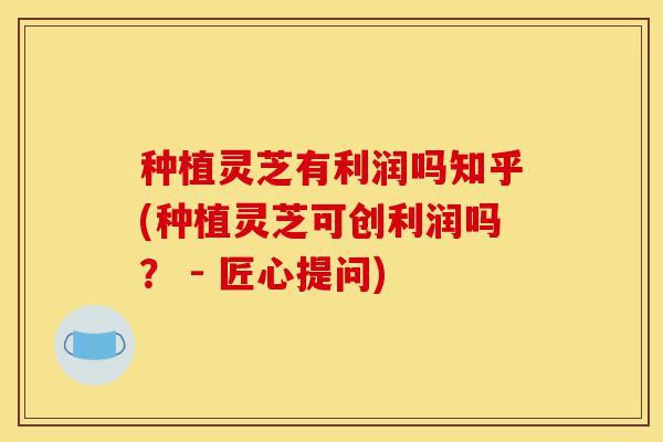 种植灵芝有利润吗知乎(种植灵芝可创利润吗? - 匠心提问)-第1张图片-灵芝之家 种植灵芝有利润吗知乎(种植灵芝可创利润吗? - 匠心提问)-第1张图片-灵芝之家