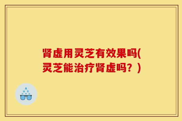 肾虚用灵芝有效果吗(灵芝能治疗肾虚吗？)-第1张图片-灵芝之家