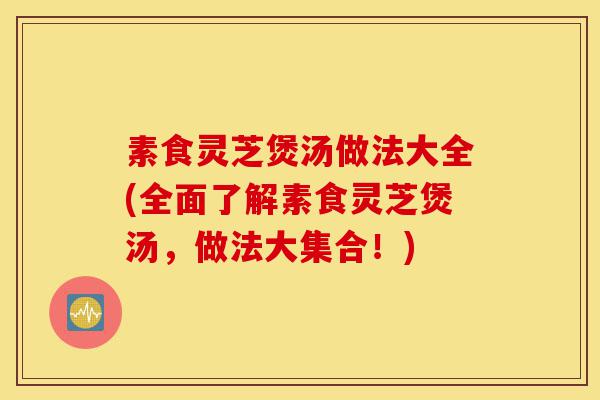 素食灵芝煲汤做法大全(全面了解素食灵芝煲汤，做法大集合！)-第1张图片-灵芝之家