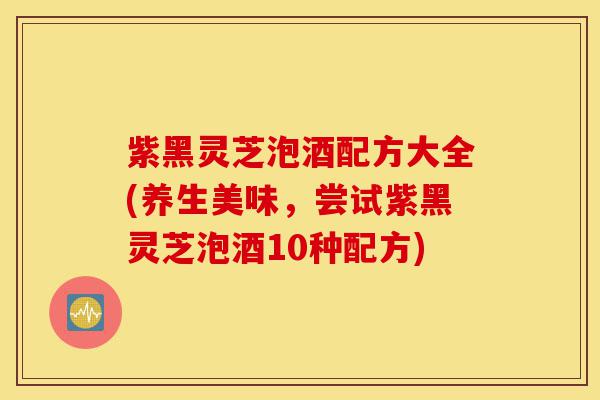 紫黑灵芝泡酒配方大全(养生美味,尝试紫黑灵芝泡酒10种配方)-第1张图片-灵芝之家 紫黑灵芝泡酒配方大全(养生美味,尝试紫黑灵芝泡酒10种配方)-第1张图片-灵芝之家