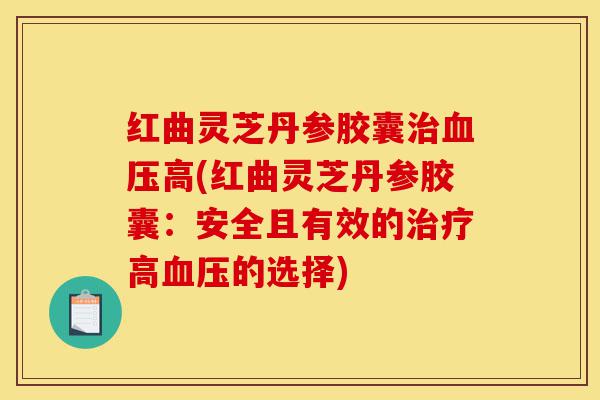 红曲灵芝丹参胶囊治血压高(红曲灵芝丹参胶囊：安全且有效的治疗高血压的选择)-第1张图片-灵芝之家