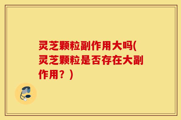 灵芝颗粒副作用大吗(灵芝颗粒是否存在大副作用?)-第1张图片-灵芝之家 灵芝颗粒副作用大吗(灵芝颗粒是否存在大副作用?)-第1张图片-灵芝之家