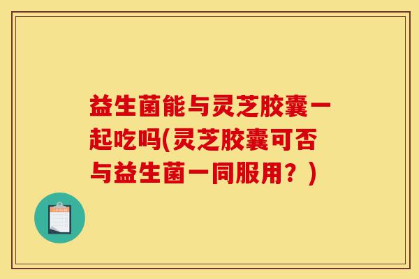 益生菌能与灵芝胶囊一起吃吗(灵芝胶囊可否与益生菌一同服用?)-第1张图片-灵芝之家 益生菌能与灵芝胶囊一起吃吗(灵芝胶囊可否与益生菌一同服用?)-第1张图片-灵芝之家