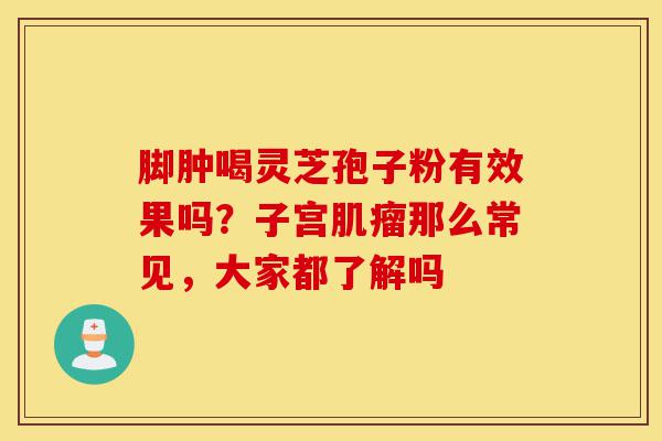 脚肿喝灵芝孢子粉有效果吗?子宫肌瘤那么常见,大家都了解吗-第1张图片-灵芝之家 脚肿喝灵芝孢子粉有效果吗?子宫肌瘤那么常见,大家都了解吗-第1张图片-灵芝之家