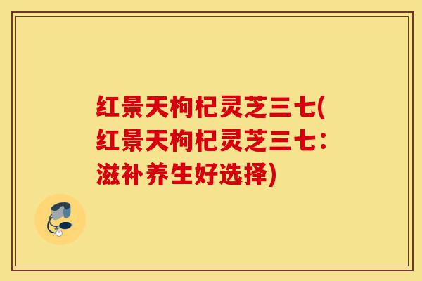 红景天枸杞灵芝三七(红景天枸杞灵芝三七:滋补养生好选择)-第1张图片-灵芝之家 红景天枸杞灵芝三七(红景天枸杞灵芝三七:滋补养生好选择)-第1张图片-灵芝之家