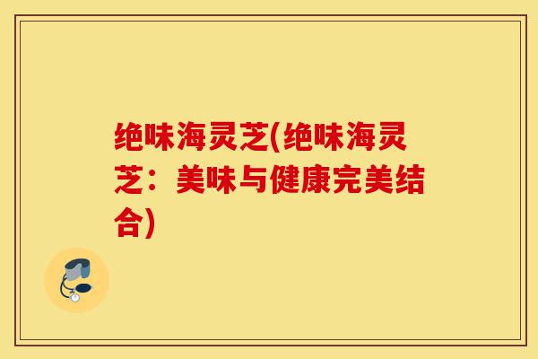绝味海灵芝(绝味海灵芝:美味与健康完美结合)-第1张图片-灵芝之家 绝味海灵芝(绝味海灵芝:美味与健康完美结合)-第1张图片-灵芝之家