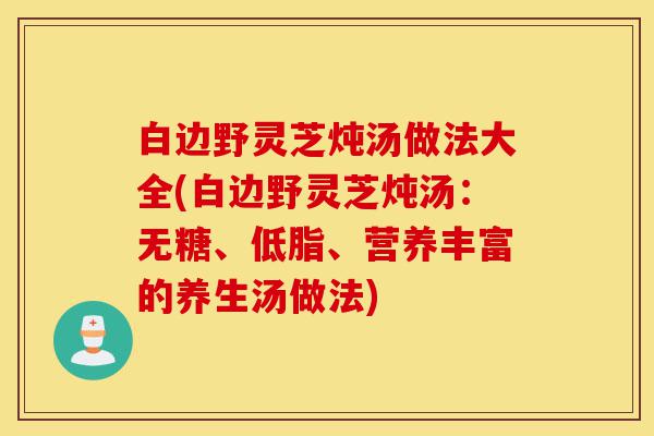 白边野灵芝炖汤做法大全(白边野灵芝炖汤:无糖、低脂、营养丰富的养生汤做法)-第1张图片-灵芝之家 白边野灵芝炖汤做法大全(白边野灵芝炖汤:无糖、低脂、营养丰富的养生汤做法)-第1张图片-灵芝之家