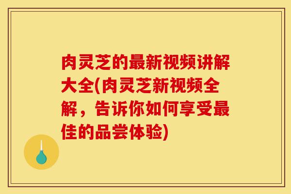 肉灵芝的最新视频讲解大全(肉灵芝新视频全解,告诉你如何享受最佳的品尝体验)-第1张图片-灵芝之家 肉灵芝的最新视频讲解大全(肉灵芝新视频全解,告诉你如何享受最佳的品尝体验)-第1张图片-灵芝之家