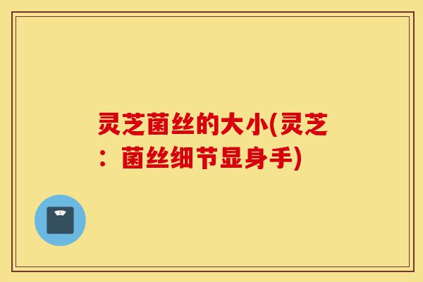 灵芝菌丝的大小(灵芝：菌丝细节显身手)-第1张图片-灵芝之家