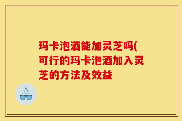玛卡泡酒能加灵芝吗(可行的玛卡泡酒加入灵芝的方法及效益-第1张图片-灵芝之家 玛卡泡酒能加灵芝吗(可行的玛卡泡酒加入灵芝的方法及效益-第1张图片-灵芝之家