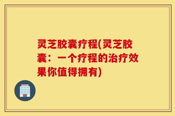 灵芝胶囊疗程(灵芝胶囊：一个疗程的治疗效果你值得拥有)-第1张图片-灵芝之家