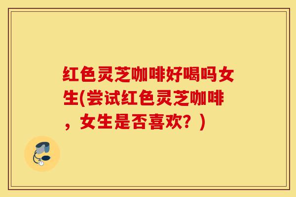 红色灵芝咖啡好喝吗女生(尝试红色灵芝咖啡,女生是否喜欢?)-第1张图片-灵芝之家 红色灵芝咖啡好喝吗女生(尝试红色灵芝咖啡,女生是否喜欢?)-第1张图片-灵芝之家