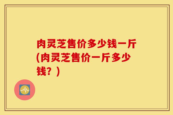 肉灵芝售价多少钱一斤(肉灵芝售价一斤多少钱?)-第1张图片-灵芝之家 肉灵芝售价多少钱一斤(肉灵芝售价一斤多少钱?)-第1张图片-灵芝之家