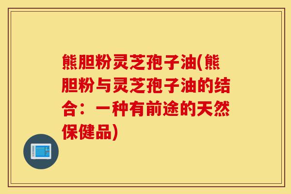 熊胆粉灵芝孢子油(熊胆粉与灵芝孢子油的结合:一种有前途的天然保健品)-第1张图片-灵芝之家 熊胆粉灵芝孢子油(熊胆粉与灵芝孢子油的结合:一种有前途的天然保健品)-第1张图片-灵芝之家
