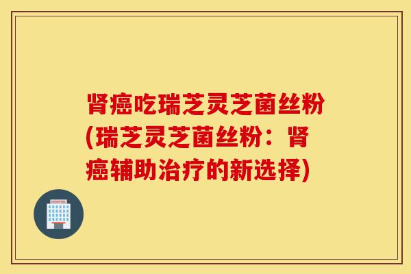 肾癌吃瑞芝灵芝菌丝粉(瑞芝灵芝菌丝粉:肾癌辅助治疗的新选择)-第1张图片-灵芝之家 肾癌吃瑞芝灵芝菌丝粉(瑞芝灵芝菌丝粉:肾癌辅助治疗的新选择)-第1张图片-灵芝之家