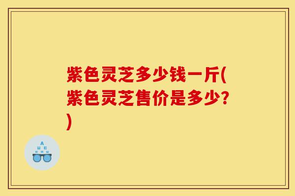 紫色灵芝多少钱一斤(紫色灵芝售价是多少?)-第1张图片-灵芝之家 紫色灵芝多少钱一斤(紫色灵芝售价是多少?)-第1张图片-灵芝之家