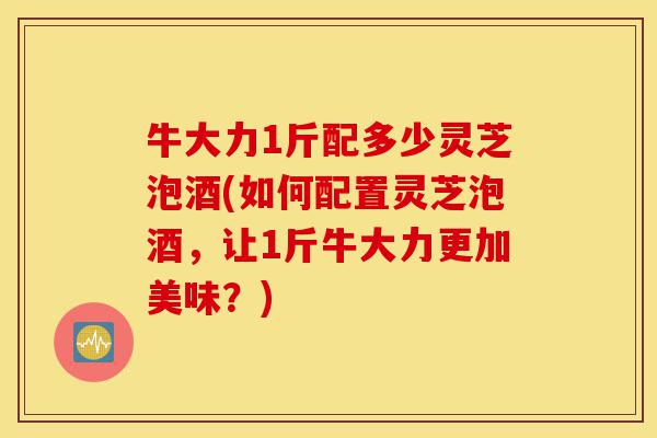 牛大力1斤配多少灵芝泡酒(如何配置灵芝泡酒,让1斤牛大力更加美味?)-第1张图片-灵芝之家 牛大力1斤配多少灵芝泡酒(如何配置灵芝泡酒,让1斤牛大力更加美味?)-第1张图片-灵芝之家