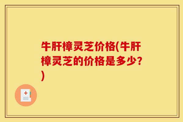 牛肝樟灵芝价格(牛肝樟灵芝的价格是多少？)-第1张图片-灵芝之家