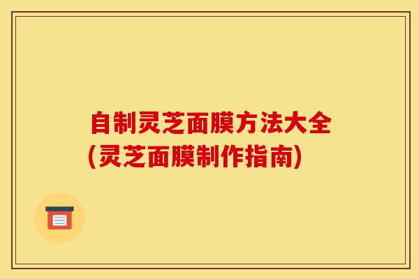 自制灵芝面膜方法大全(灵芝面膜制作指南)-第1张图片-灵芝之家
