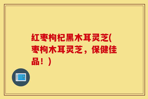 红枣枸杞黑木耳灵芝(枣枸木耳灵芝,保健佳品!)-第1张图片-灵芝之家 红枣枸杞黑木耳灵芝(枣枸木耳灵芝,保健佳品!)-第1张图片-灵芝之家