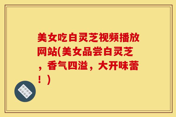 美女吃白灵芝视频播放网站(美女品尝白灵芝,香气四溢,大开味蕾!)-第1张图片-灵芝之家 美女吃白灵芝视频播放网站(美女品尝白灵芝,香气四溢,大开味蕾!)-第1张图片-灵芝之家