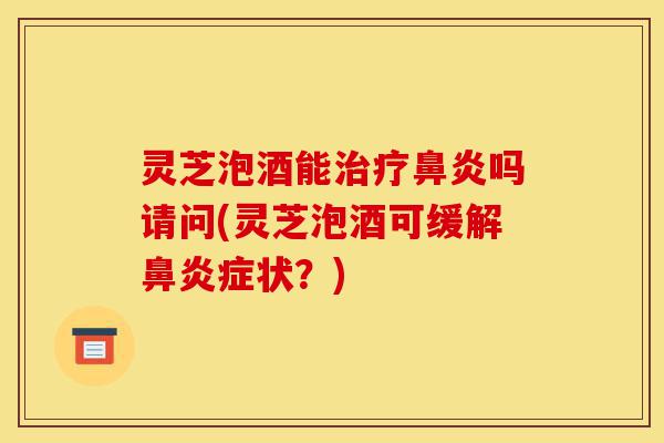 灵芝泡酒能治疗鼻炎吗请问(灵芝泡酒可缓解鼻炎症状？)-第1张图片-灵芝之家