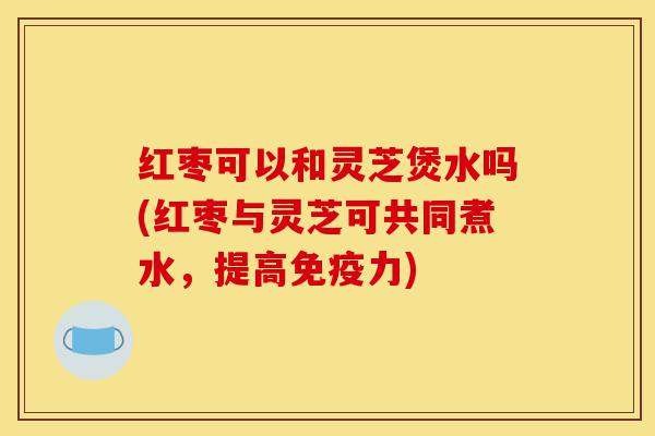 红枣可以和灵芝煲水吗(红枣与灵芝可共同煮水,提高免疫力)-第1张图片-灵芝之家 红枣可以和灵芝煲水吗(红枣与灵芝可共同煮水,提高免疫力)-第1张图片-灵芝之家