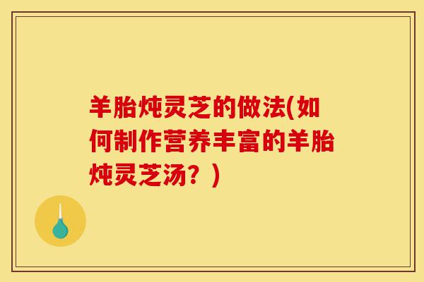 羊胎炖灵芝的做法(如何制作营养丰富的羊胎炖灵芝汤?)-第1张图片-灵芝之家 羊胎炖灵芝的做法(如何制作营养丰富的羊胎炖灵芝汤?)-第1张图片-灵芝之家