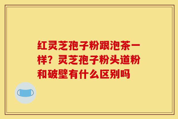 红灵芝孢子粉跟泡茶一样?灵芝孢子粉头道粉和破壁有什么区别吗-第1张图片-灵芝之家 红灵芝孢子粉跟泡茶一样?灵芝孢子粉头道粉和破壁有什么区别吗-第1张图片-灵芝之家