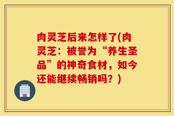 肉灵芝后来怎样了(肉灵芝:被誉为“养生圣品”的神奇食材,如今还能继续畅销吗?)-第1张图片-灵芝之家 肉灵芝后来怎样了(肉灵芝:被誉为“养生圣品”的神奇食材,如今还能继续畅销吗?)-第1张图片-灵芝之家