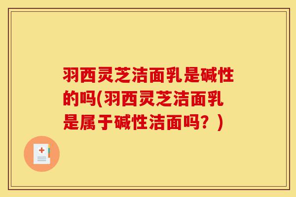 羽西灵芝洁面乳是碱性的吗(羽西灵芝洁面乳是属于碱性洁面吗?)-第1张图片-灵芝之家 羽西灵芝洁面乳是碱性的吗(羽西灵芝洁面乳是属于碱性洁面吗?)-第1张图片-灵芝之家