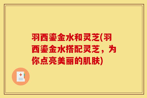 羽西鎏金水和灵芝(羽西鎏金水搭配灵芝，为你点亮美丽的肌肤)-第1张图片-灵芝之家