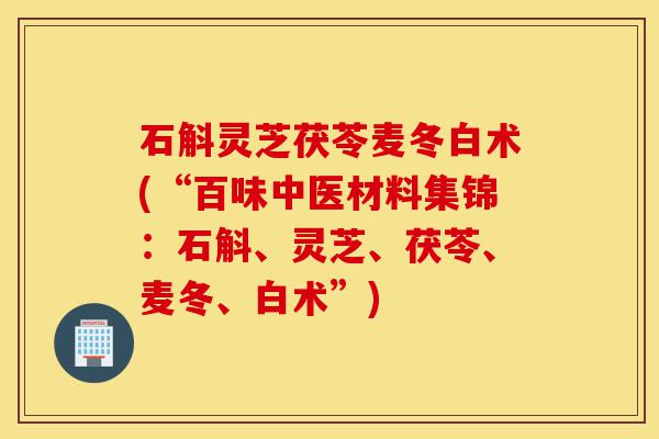 石斛灵芝茯苓麦冬白术(“百味中医材料集锦：石斛、灵芝、茯苓、麦冬、白术”)-第1张图片-灵芝之家