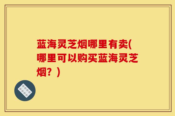 蓝海灵芝烟哪里有卖(哪里可以购买蓝海灵芝烟?)-第1张图片-灵芝之家 蓝海灵芝烟哪里有卖(哪里可以购买蓝海灵芝烟?)-第1张图片-灵芝之家