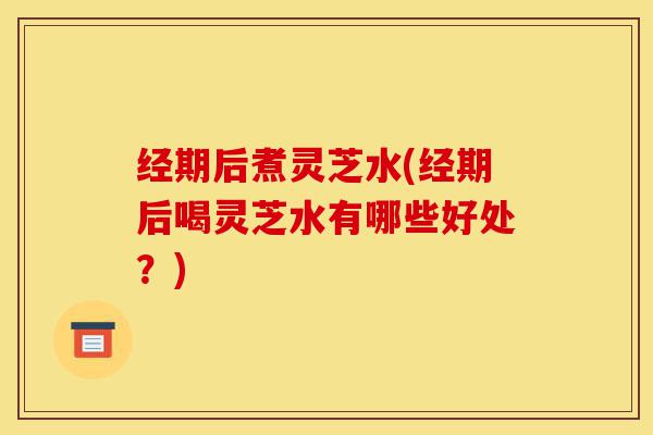 经期后煮灵芝水(经期后喝灵芝水有哪些好处?)-第1张图片-灵芝之家 经期后煮灵芝水(经期后喝灵芝水有哪些好处?)-第1张图片-灵芝之家