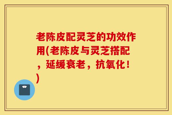 老陈皮配灵芝的功效作用(老陈皮与灵芝搭配，延缓衰老，抗氧化！)-第1张图片-灵芝之家