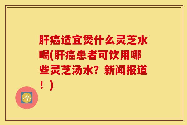 肝癌适宜煲什么灵芝水喝(肝癌患者可饮用哪些灵芝汤水?新闻报道!)-第1张图片-灵芝之家 肝癌适宜煲什么灵芝水喝(肝癌患者可饮用哪些灵芝汤水?新闻报道!)-第1张图片-灵芝之家
