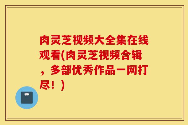 肉灵芝视频大全集在线观看(肉灵芝视频合辑，多部优秀作品一网打尽！)-第1张图片-灵芝之家