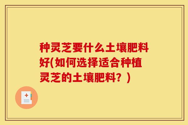 种灵芝要什么土壤肥料好(如何选择适合种植灵芝的土壤肥料?)-第1张图片-灵芝之家 种灵芝要什么土壤肥料好(如何选择适合种植灵芝的土壤肥料?)-第1张图片-灵芝之家