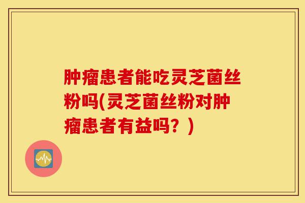 肿瘤患者能吃灵芝菌丝粉吗(灵芝菌丝粉对肿瘤患者有益吗?)-第1张图片-灵芝之家 肿瘤患者能吃灵芝菌丝粉吗(灵芝菌丝粉对肿瘤患者有益吗?)-第1张图片-灵芝之家