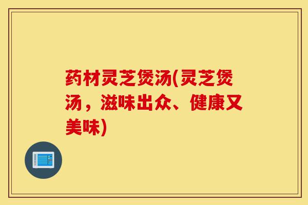药材灵芝煲汤(灵芝煲汤,滋味出众、健康又美味)-第1张图片-灵芝之家 药材灵芝煲汤(灵芝煲汤,滋味出众、健康又美味)-第1张图片-灵芝之家