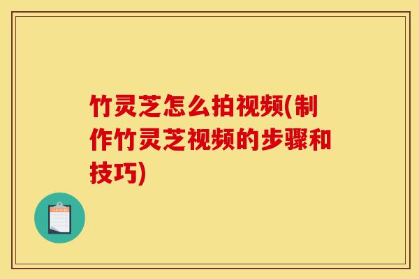 竹灵芝怎么拍视频(制作竹灵芝视频的步骤和技巧)-第1张图片-灵芝之家 竹灵芝怎么拍视频(制作竹灵芝视频的步骤和技巧)-第1张图片-灵芝之家