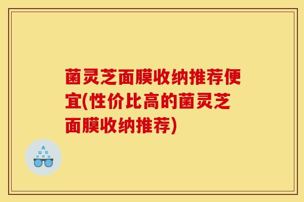 菌灵芝面膜收纳推荐便宜(性价比高的菌灵芝面膜收纳推荐)-第1张图片-灵芝之家 菌灵芝面膜收纳推荐便宜(性价比高的菌灵芝面膜收纳推荐)-第1张图片-灵芝之家