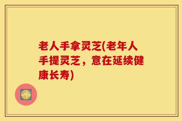 老人手拿灵芝(老年人手提灵芝，意在延续健康长寿)-第1张图片-灵芝之家