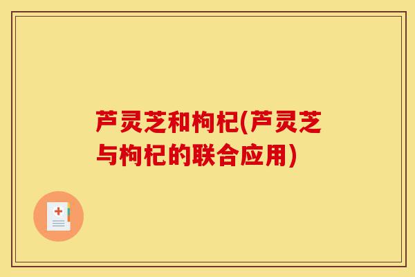 芦灵芝和枸杞(芦灵芝与枸杞的联合应用)-第1张图片-灵芝之家 芦灵芝和枸杞(芦灵芝与枸杞的联合应用)-第1张图片-灵芝之家