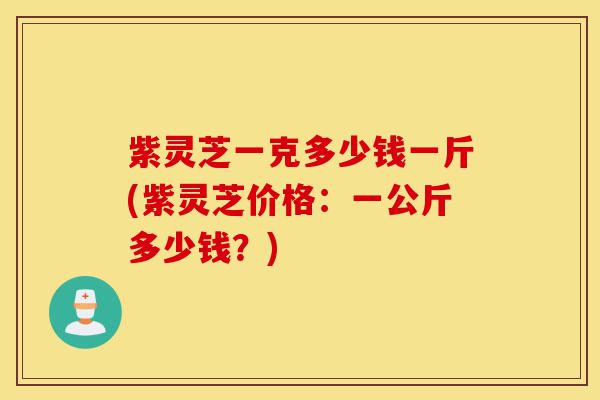 紫灵芝一克多少钱一斤(紫灵芝价格:一公斤多少钱?)-第1张图片-灵芝之家 紫灵芝一克多少钱一斤(紫灵芝价格:一公斤多少钱?)-第1张图片-灵芝之家