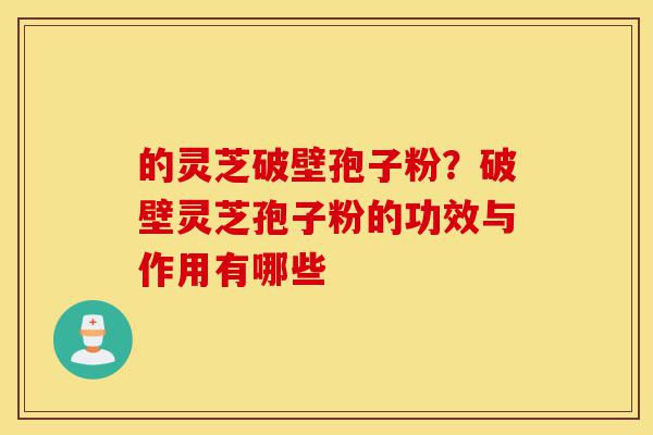 的灵芝破壁孢子粉？破壁灵芝孢子粉的功效与作用有哪些-第1张图片-灵芝之家